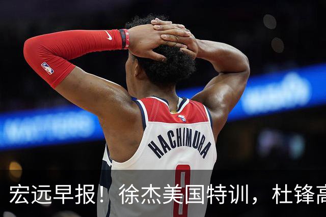 宏远早报！徐杰美国特训，杜锋高频率参加活动，虎头天赋异禀！